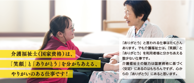 介護福祉士(国家資格)は、「笑顔」と「ありがとう」を分かちあえる、やりがいのある仕事です!「ありがとう」と言われる仕事はたくさんあります。でも介護福祉士は、 「笑顔」と「ありがとう」を利用者様と分かちあえる数少ない仕事です。
介護福祉士の魅力は国家資格に基づく〈安定〉にあるのはもちろんですが、心からの「ありがとう」にあると思います。