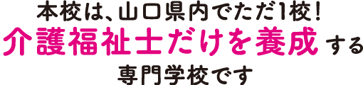 本校は、山口県内でただ1校!介護福祉士だけを養成する専門学校です