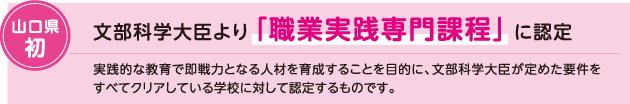 山口県初 文部科学大臣より「職業実践専門課程」に認定、実践的な教育で即戦力となる人材を育成することを目的に、文部科学大臣が定めた要件をすべてクリアしている学校に対して認定するものです。